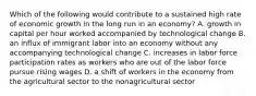 Which of the following would contribute to a sustained high rate of economic growth in the long run in an​ economy? A. growth in capital per hour worked accompanied by technological change B. an influx of immigrant labor into an economy without any accompanying technological change C. increases in labor force participation rates as workers who are out of the labor force pursue rising wages D. a shift of workers in the economy from the agricultural sector to the nonagricultural sector