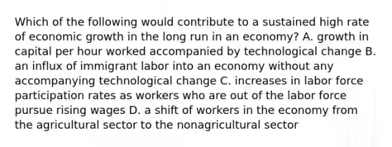 Which of the following would contribute to a sustained high rate of economic growth in the long run in an​ economy? A. growth in capital per hour worked accompanied by technological change B. an influx of immigrant labor into an economy without any accompanying technological change C. increases in labor force participation rates as workers who are out of the labor force pursue rising wages D. a shift of workers in the economy from the agricultural sector to the nonagricultural sector