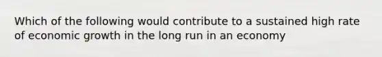 Which of the following would contribute to a sustained high rate of economic growth in the long run in an economy