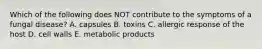 Which of the following does NOT contribute to the symptoms of a fungal disease? A. capsules B. toxins C. allergic response of the host D. cell walls E. metabolic products