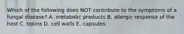 Which of the following does NOT contribute to the symptoms of a fungal disease? A. metabolic products B. allergic response of the host C. toxins D. cell walls E. capsules