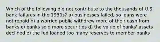 Which of the following did not contribute to the thousands of U.S bank failures in the 1930s? a) businesses failed, so loans were not repaid b) a worried public withdrew more of their cash from banks c) banks sold more securities d) the value of banks' assets declined e) the fed loaned too many reserves to member banks