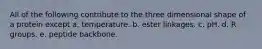 All of the following contribute to the three dimensional shape of a protein except a. temperature. b. ester linkages. c. pH. d. R groups. e. peptide backbone.