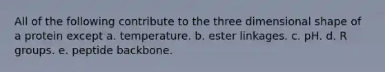 All of the following contribute to the three dimensional shape of a protein except a. temperature. b. ester linkages. c. pH. d. R groups. e. peptide backbone.