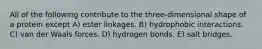 All of the following contribute to the three-dimensional shape of a protein except A) ester linkages. B) hydrophobic interactions. C) van der Waals forces. D) hydrogen bonds. E) salt bridges.