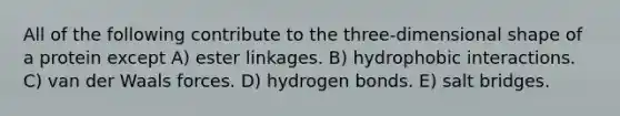 All of the following contribute to the three-dimensional shape of a protein except A) ester linkages. B) hydrophobic interactions. C) van der Waals forces. D) hydrogen bonds. E) salt bridges.