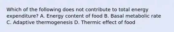 Which of the following does not contribute to total energy expenditure? A. Energy content of food B. Basal metabolic rate C. Adaptive thermogenesis D. Thermic effect of food