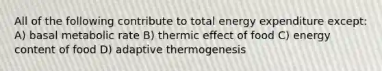 All of the following contribute to total energy expenditure except: A) basal metabolic rate B) thermic effect of food C) energy content of food D) adaptive thermogenesis