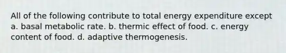 All of the following contribute to total energy expenditure except a. basal metabolic rate. b. thermic effect of food. c. energy content of food. d. adaptive thermogenesis.