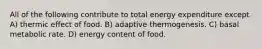 All of the following contribute to total energy expenditure except A) thermic effect of food. B) adaptive thermogenesis. C) basal metabolic rate. D) energy content of food.