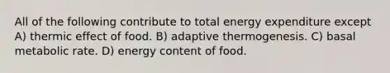 All of the following contribute to total energy expenditure except A) thermic effect of food. B) adaptive thermogenesis. C) basal metabolic rate. D) energy content of food.