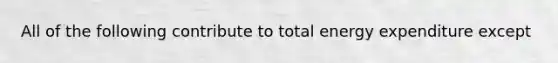 All of the following contribute to total energy expenditure except