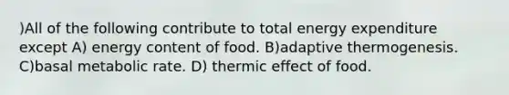 )All of the following contribute to total energy expenditure except A) energy content of food. B)adaptive thermogenesis. C)basal metabolic rate. D) thermic effect of food.