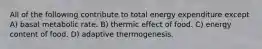 All of the following contribute to total energy expenditure except A) basal metabolic rate. B) thermic effect of food. C) energy content of food. D) adaptive thermogenesis.