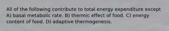 All of the following contribute to total energy expenditure except A) basal metabolic rate. B) thermic effect of food. C) energy content of food. D) adaptive thermogenesis.