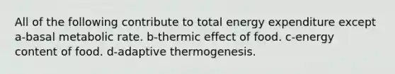 All of the following contribute to total energy expenditure except a-basal metabolic rate. b-thermic effect of food. c-energy content of food. d-adaptive thermogenesis.