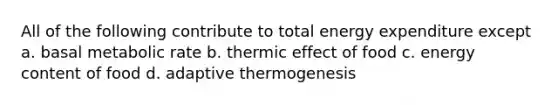 All of the following contribute to total energy expenditure except a. basal metabolic rate b. thermic effect of food c. energy content of food d. adaptive thermogenesis