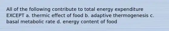 All of the following contribute to total energy expenditure EXCEPT a. thermic effect of food b. adaptive thermogenesis c. basal metabolic rate d. energy content of food