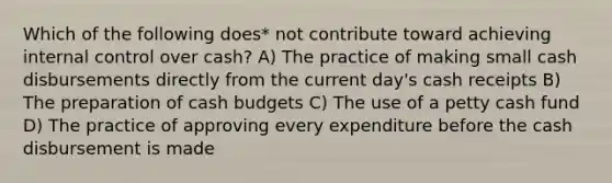 Which of the following does* not contribute toward achieving internal control over cash? A) The practice of making small cash disbursements directly from the current day's cash receipts B) The preparation of cash budgets C) The use of a petty cash fund D) The practice of approving every expenditure before the cash disbursement is made