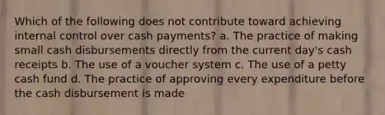 Which of the following does not contribute toward achieving internal control over cash payments? a. The practice of making small cash disbursements directly from the current day's cash receipts b. The use of a voucher system c. The use of a petty cash fund d. The practice of approving every expenditure before the cash disbursement is made