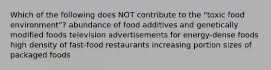 Which of the following does NOT contribute to the "toxic food environment"? abundance of food additives and genetically modified foods television advertisements for energy-dense foods high density of fast-food restaurants increasing portion sizes of packaged foods