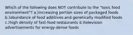 Which of the following does NOT contribute to the "toxic food environment"? a.)increasing portion sizes of packaged foods b.)abundance of food additives and genetically modified foods c.)high density of fast-food restaurants d.)television advertisements for energy-dense foods