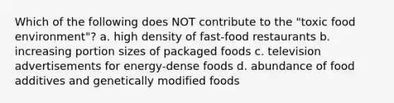 Which of the following does NOT contribute to the "toxic food environment"? a. high density of fast-food restaurants b. increasing portion sizes of packaged foods c. television advertisements for energy-dense foods d. abundance of food additives and genetically modified foods