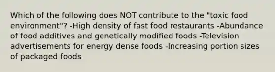 Which of the following does NOT contribute to the "toxic food environment"? -High density of fast food restaurants -Abundance of food additives and genetically modified foods -Television advertisements for energy dense foods -Increasing portion sizes of packaged foods