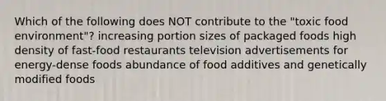 Which of the following does NOT contribute to the "toxic food environment"? increasing portion sizes of packaged foods high density of fast-food restaurants television advertisements for energy-dense foods abundance of food additives and genetically modified foods