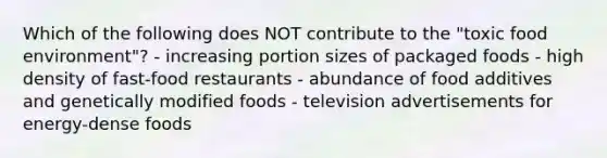 Which of the following does NOT contribute to the "toxic food environment"? - increasing portion sizes of packaged foods - high density of fast-food restaurants - abundance of food additives and genetically modified foods - television advertisements for energy-dense foods