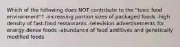 Which of the following does NOT contribute to the "toxic food environment"? -increasing portion sizes of packaged foods -high density of fast-food restaurants -television advertisements for energy-dense foods -abundance of food additives and genetically modified foods