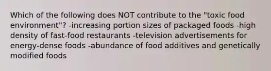 Which of the following does NOT contribute to the "toxic food environment"? -increasing portion sizes of packaged foods -high density of fast-food restaurants -television advertisements for energy-dense foods -abundance of food additives and genetically modified foods