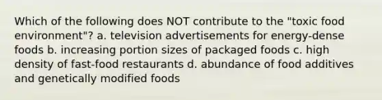 Which of the following does NOT contribute to the "toxic food environment"? a. television advertisements for energy-dense foods b. increasing portion sizes of packaged foods c. high density of fast-food restaurants d. abundance of food additives and genetically modified foods