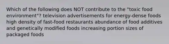 Which of the following does NOT contribute to the "toxic food environment"? television advertisements for energy-dense foods high density of fast-food restaurants abundance of food additives and genetically modified foods increasing portion sizes of packaged foods