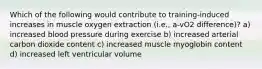 Which of the following would contribute to training-induced increases in muscle oxygen extraction (i.e., a-vO2 difference)? a) increased blood pressure during exercise b) increased arterial carbon dioxide content c) increased muscle myoglobin content d) increased left ventricular volume