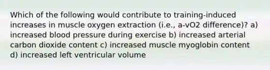 Which of the following would contribute to training-induced increases in muscle oxygen extraction (i.e., a-vO2 difference)? a) increased blood pressure during exercise b) increased arterial carbon dioxide content c) increased muscle myoglobin content d) increased left ventricular volume