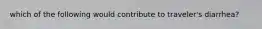 which of the following would contribute to traveler's diarrhea?