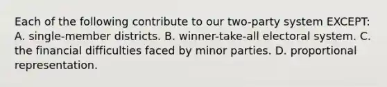 Each of the following contribute to our two-party system EXCEPT: A. single-member districts. B. winner-take-all electoral system. C. the financial difficulties faced by minor parties. D. proportional representation.