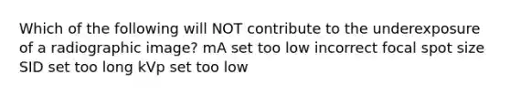 Which of the following will NOT contribute to the underexposure of a radiographic image? mA set too low incorrect focal spot size SID set too long kVp set too low