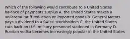 Which of the following would contribute to a United States balance of payments surplus A. the United States makes a unilateral tariff reduction on imported goods B. General Motors pays a dividend to a Swiss' stockholders C. the United States cuts back on U.S. military personnel stationed in Germany D. Russian vodka becomes increasingly popular in the United States