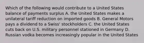 Which of the following would contribute to a United States balance of payments surplus A. the United States makes a unilateral tariff reduction on imported goods B. General Motors pays a dividend to a Swiss' stockholders C. the United States cuts back on U.S. military personnel stationed in Germany D. Russian vodka becomes increasingly popular in the United States