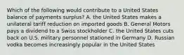 Which of the following would contribute to a United States balance of payments surplus? A. the United States makes a unilateral tariff reduction on imported goods B. General Motors pays a dividend to a Swiss stockholder C. the United States cuts back on U.S. military personnel stationed in Germany D. Russian vodka becomes increasingly popular in the United States