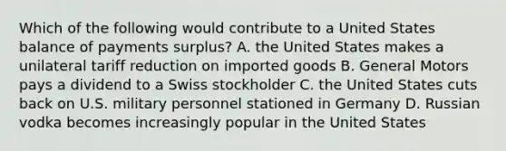 Which of the following would contribute to a United States balance of payments surplus? A. the United States makes a unilateral tariff reduction on imported goods B. General Motors pays a dividend to a Swiss stockholder C. the United States cuts back on U.S. military personnel stationed in Germany D. Russian vodka becomes increasingly popular in the United States