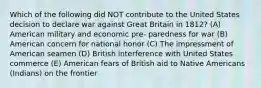 Which of the following did NOT contribute to the United States decision to declare war against Great Britain in 1812? (A) American military and economic pre- paredness for war (B) American concern for national honor (C) The impressment of American seamen (D) British interference with United States commerce (E) American fears of British aid to Native Americans (Indians) on the frontier