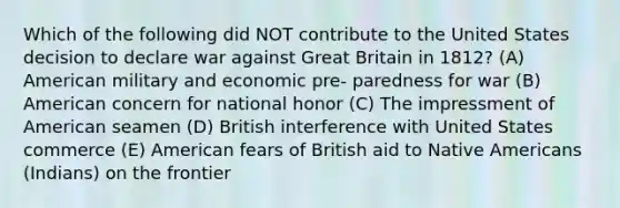 Which of the following did NOT contribute to the United States decision to declare war against Great Britain in 1812? (A) American military and economic pre- paredness for war (B) American concern for national honor (C) The impressment of American seamen (D) British interference with United States commerce (E) American fears of British aid to Native Americans (Indians) on the frontier