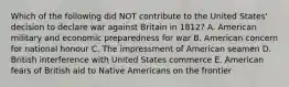 Which of the following did NOT contribute to the United States' decision to declare war against Britain in 1812? A. American military and economic preparedness for war B. American concern for national honour C. The impressment of American seamen D. British interference with United States commerce E. American fears of British aid to Native Americans on the frontier