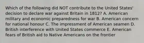 Which of the following did NOT contribute to the United States' decision to declare war against Britain in 1812? A. American military and economic preparedness for war B. American concern for national honour C. The impressment of American seamen D. British interference with United States commerce E. American fears of British aid to Native Americans on the frontier