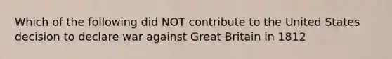 Which of the following did NOT contribute to the United States decision to declare war against Great Britain in 1812