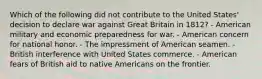 Which of the following did not contribute to the United States' decision to declare war against Great Britain in 1812? - American military and economic preparedness for war. - American concern for national honor. - The impressment of American seamen. - British interference with United States commerce. - American fears of British aid to native Americans on the frontier.