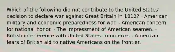 Which of the following did not contribute to the United States' decision to declare war against Great Britain in 1812? - American military and economic preparedness for war. - American concern for national honor. - The impressment of American seamen. - British interference with United States commerce. - American fears of British aid to native Americans on the frontier.